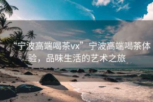 “寧波高端喝茶vx”寧波高端喝茶體驗，品味生活的藝術(shù)之旅