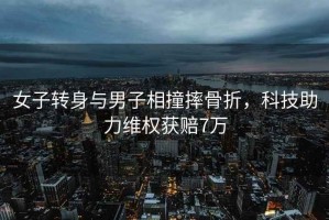 女子轉(zhuǎn)身與男子相撞摔骨折，科技助力維權(quán)獲賠7萬