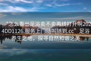 “怎么看出足浴賣不賣再線打開啊2024DD1126.服務(wù)上門隨叫隨到.cc”足浴養(yǎng)生之地，探尋自然和諧之美