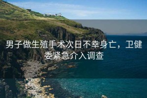 男子做生殖手術(shù)次日不幸身亡，衛(wèi)健委緊急介入調(diào)查