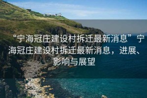 “寧海冠莊建設村拆遷最新消息”寧海冠莊建設村拆遷最新消息，進展、影響與展望