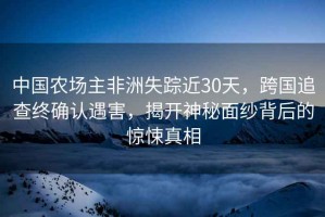 中國(guó)農(nóng)場(chǎng)主非洲失蹤近30天，跨國(guó)追查終確認(rèn)遇害，揭開(kāi)神秘面紗背后的驚悚真相