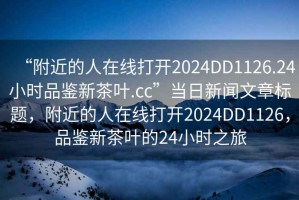 “附近的人在線打開2024DD1126.24小時品鑒新茶葉.cc”當日新聞文章標題，附近的人在線打開2024DD1126，品鑒新茶葉的24小時之旅