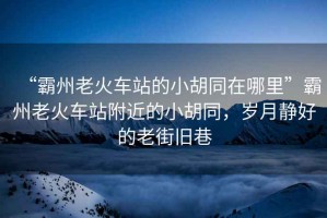 “霸州老火車站的小胡同在哪里”霸州老火車站附近的小胡同，歲月靜好的老街舊巷