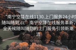 “南寧空降在線1130.上門服務(wù)24小時(shí)隨叫隨到.cc”南寧空降在線服務(wù)革新，全天候隨叫隨到的上門服務(wù)引領(lǐng)新潮流