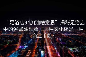 “足浴店94加油啥意思”揭秘足浴店中的94加油現(xiàn)象，一種文化還是一種商業(yè)手段？