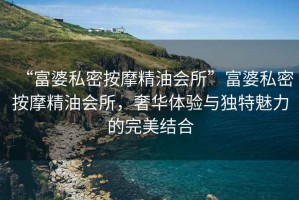 “富婆私密按摩精油會(huì)所”富婆私密按摩精油會(huì)所，奢華體驗(yàn)與獨(dú)特魅力的完美結(jié)合