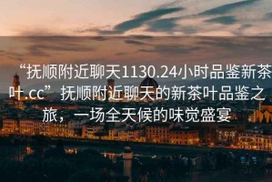 “撫順附近聊天1130.24小時(shí)品鑒新茶葉.cc”撫順附近聊天的新茶葉品鑒之旅，一場(chǎng)全天候的味覺盛宴