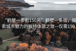 “鶴壁一條街150元”鶴壁一條街，探索城市魅力的獨特體驗之旅—僅需150元