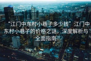 “江門中東村小巷子多少錢”江門中東村小巷子的價格之謎，深度解析與全面指南