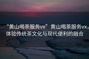 “黃山喝茶服務(wù)vx”黃山喝茶服務(wù)vx，體驗(yàn)傳統(tǒng)茶文化與現(xiàn)代便利的融合