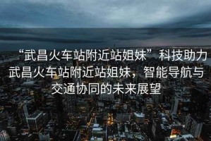 “武昌火車站附近站姐妹”科技助力武昌火車站附近站姐妹，智能導(dǎo)航與交通協(xié)同的未來(lái)展望
