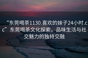 “東莞喝茶1130.喜歡的妹子24小時.cc”東莞喝茶文化探索，品味生活與社交魅力的獨特交融