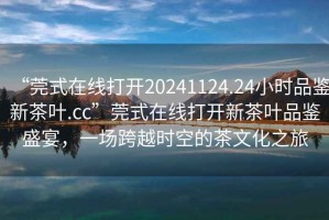“莞式在線打開20241124.24小時品鑒新茶葉.cc”莞式在線打開新茶葉品鑒盛宴，一場跨越時空的茶文化之旅