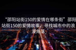 “邵陽(yáng)站街150的愛(ài)情在哪條街”邵陽(yáng)站街150的愛(ài)情故事，尋找城市中的浪漫角落