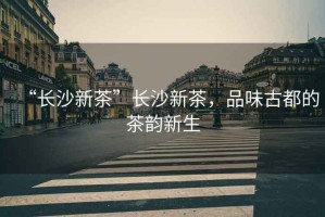 “長沙新茶”長沙新茶，品味古都的茶韻新生