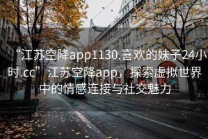 “江蘇空降app1130.喜歡的妹子24小時(shí).cc”江蘇空降app，探索虛擬世界中的情感連接與社交魅力