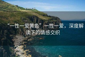 “一性一愛黃色”一性一愛，深度解讀下的情感交織