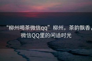 “柳州喝茶微信qq”柳州，茶韻飄香，微信QQ里的閑適時(shí)光