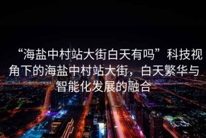 “海鹽中村站大街白天有嗎”科技視角下的海鹽中村站大街，白天繁華與智能化發(fā)展的融合