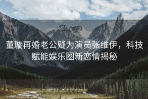 董璇再婚老公疑為演員張維伊，科技賦能娛樂圈新戀情揭秘