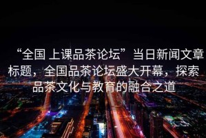 “全國 上課品茶論壇”當(dāng)日新聞文章標(biāo)題，全國品茶論壇盛大開幕，探索品茶文化與教育的融合之道