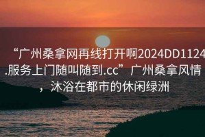 “廣州桑拿網(wǎng)再線打開啊2024DD1124.服務上門隨叫隨到.cc”廣州桑拿風情，沐浴在都市的休閑綠洲
