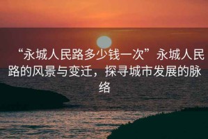 “永城人民路多少錢(qián)一次”永城人民路的風(fēng)景與變遷，探尋城市發(fā)展的脈絡(luò)