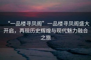 “一品樓尋鳳閣”一品樓尋鳳閣盛大開啟，再現(xiàn)歷史輝煌與現(xiàn)代魅力融合之旅