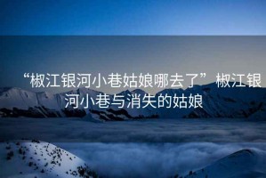 “椒江銀河小巷姑娘哪去了”椒江銀河小巷與消失的姑娘