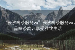 “長(zhǎng)沙喝茶服務(wù)vx”長(zhǎng)沙喝茶服務(wù)vx，品味茶韻，享受雅致生活