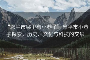 “恩平市哪里有小巷子”恩平市小巷子探索，歷史、文化與科技的交織