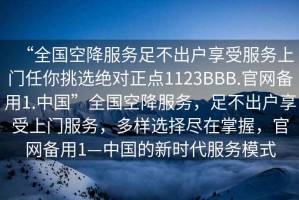 “全國空降服務(wù)足不出戶享受服務(wù)上門任你挑選絕對正點1123BBB.官網(wǎng)備用1.中國”全國空降服務(wù)，足不出戶享受上門服務(wù)，多樣選擇盡在掌握，官網(wǎng)備用1—中國的新時代服務(wù)模式