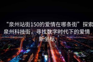 “泉州站街150的愛情在哪條街”探索泉州科技街，尋找數(shù)字時(shí)代下的愛情新坐標(biāo)