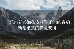 “樂山新茶嫩茶安排”樂山的春韻，新茶嫩茶的詩意安排