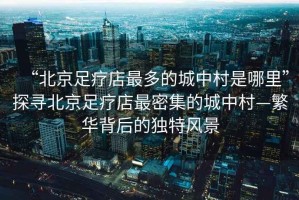 “北京足療店最多的城中村是哪里”探尋北京足療店最密集的城中村—繁華背后的獨(dú)特風(fēng)景