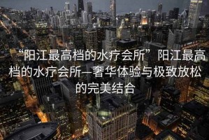 “陽江最高檔的水療會所”陽江最高檔的水療會所—奢華體驗(yàn)與極致放松的完美結(jié)合