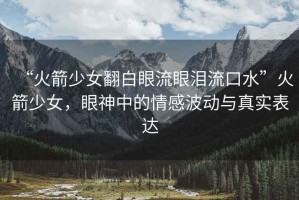 “火箭少女翻白眼流眼淚流口水”火箭少女，眼神中的情感波動與真實表達