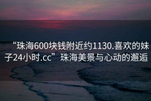 “珠海600塊錢(qián)附近約1130.喜歡的妹子24小時(shí).cc”珠海美景與心動(dòng)的邂逅