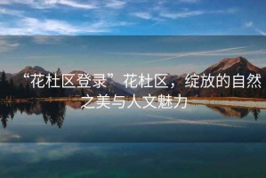 “花杜區(qū)登錄”花杜區(qū)，綻放的自然之美與人文魅力