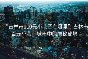 “吉林市100元小巷子在哪里”吉林市百元小巷，城市中的隱秘秘境