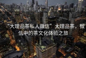 “大理品茶私人微信”大理品茶，微信中的茶文化體驗之旅