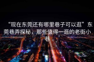 “現在東莞還有哪里巷子可以逛”東莞巷弄探秘，那些值得一逛的老街小巷
