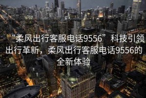 “柔風(fēng)出行客服電話9556”科技引領(lǐng)出行革新，柔風(fēng)出行客服電話9556的全新體驗