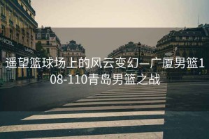 遙望籃球場上的風云變幻—廣廈男籃108-110青島男籃之戰(zhàn)