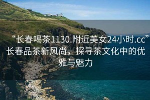 “長春喝茶1130.附近美女24小時(shí).cc”長春品茶新風(fēng)尚，探尋茶文化中的優(yōu)雅與魅力