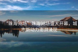“珠海98場(chǎng)”珠海98場(chǎng)盛大開幕，城市新動(dòng)力澎湃涌現(xiàn)