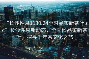 “長沙性息1130.24小時(shí)品鑒新茶葉.cc”長沙性息新動(dòng)態(tài)，全天候品鑒新茶葉，探尋千年茶文化之旅