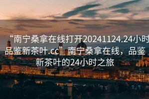 “南寧桑拿在線打開20241124.24小時品鑒新茶葉.cc”南寧桑拿在線，品鑒新茶葉的24小時之旅