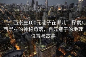 “廣西崇左100元巷子在哪兒”探索廣西崇左的神秘角落，百元巷子的地理位置與故事